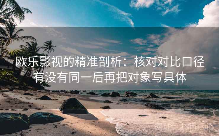 欧乐影视的精准剖析：核对对比口径有没有同一后再把对象写具体  第1张