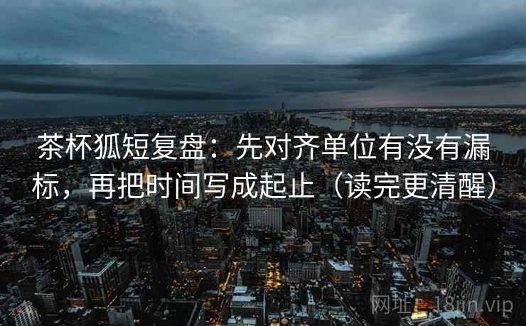 茶杯狐短复盘：先对齐单位有没有漏标，再把时间写成起止（读完更清醒）  第2张