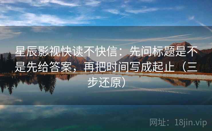 星辰影视快读不快信：先问标题是不是先给答案，再把时间写成起止（三步还原）