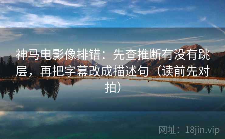 神马电影像排错：先查推断有没有跳层，再把字幕改成描述句（读前先对拍）  第1张