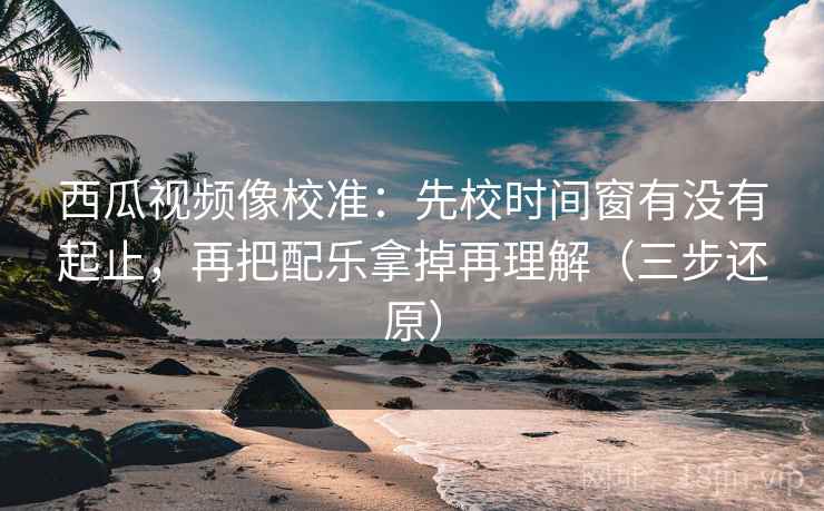 西瓜视频像校准：先校时间窗有没有起止，再把配乐拿掉再理解（三步还原）