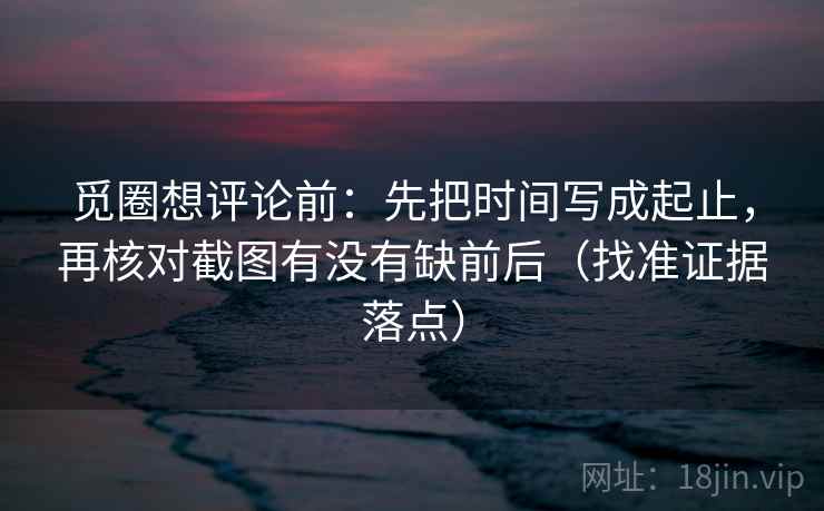 觅圈想评论前：先把时间写成起止，再核对截图有没有缺前后（找准证据落点）  第2张