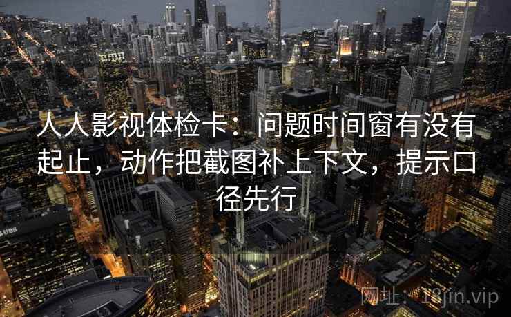 人人影视体检卡：问题时间窗有没有起止，动作把截图补上下文，提示口径先行