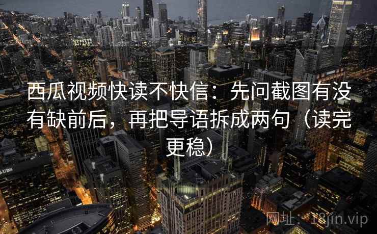 西瓜视频快读不快信：先问截图有没有缺前后，再把导语拆成两句（读完更稳）
