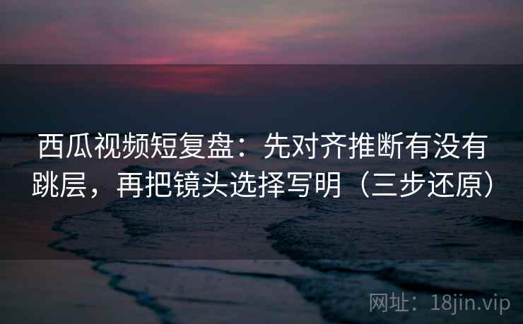 西瓜视频短复盘：先对齐推断有没有跳层，再把镜头选择写明（三步还原）