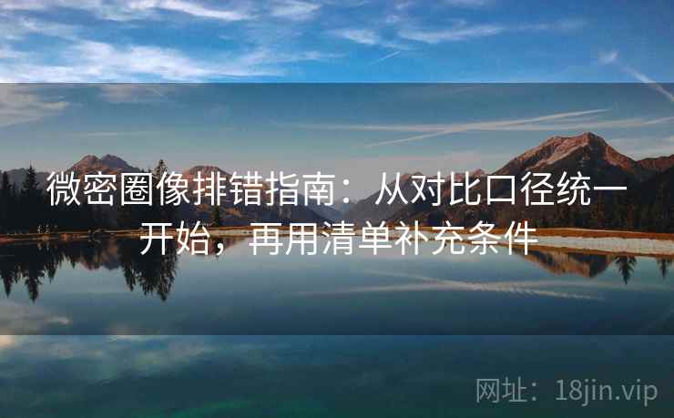 微密圈像排错指南：从对比口径统一开始，再用清单补充条件