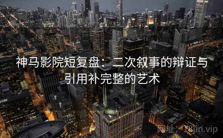 神马影院短复盘:二次叙事的辩证与引用补完整的艺术