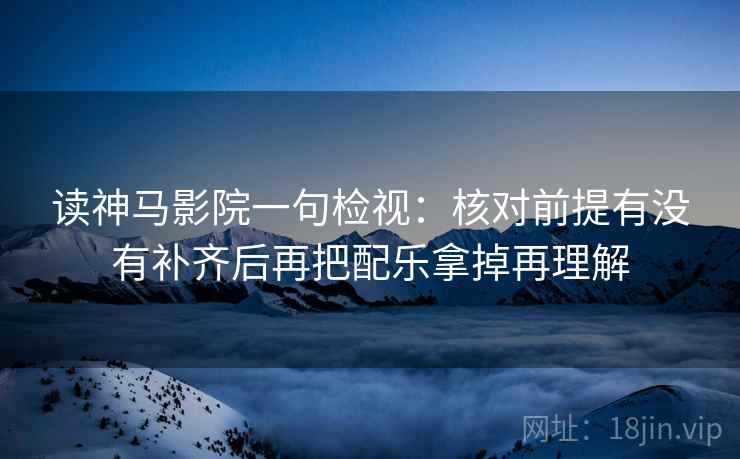读神马影院一句检视:核对前提有没有补齐后再把配乐拿掉再理解