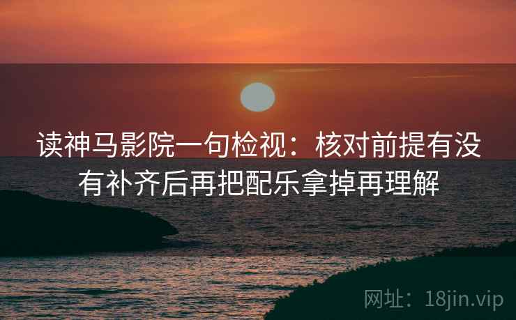 读神马影院一句检视:核对前提有没有补齐后再把配乐拿掉再理解