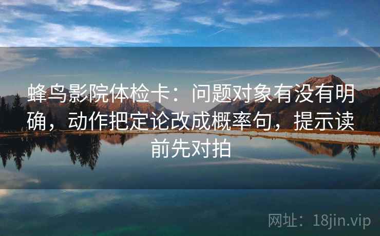 蜂鸟影院体检卡:问题对象有没有明确,动作把定论改成概率句,提示读前先对拍