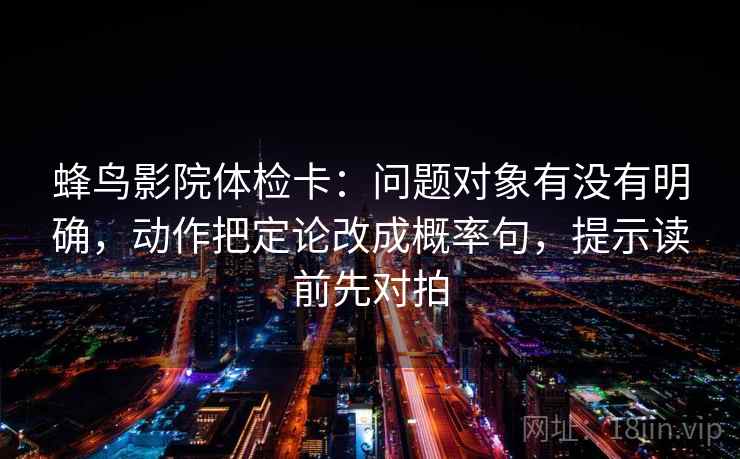 蜂鸟影院体检卡:问题对象有没有明确,动作把定论改成概率句,提示读前先对拍