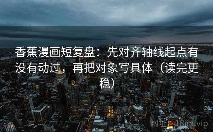香蕉漫画短复盘:先对齐轴线起点有没有动过,再把对象写具体(读完更稳)