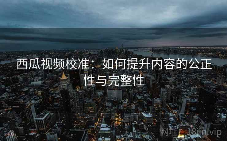 西瓜视频校准:如何提升内容的公正性与完整性