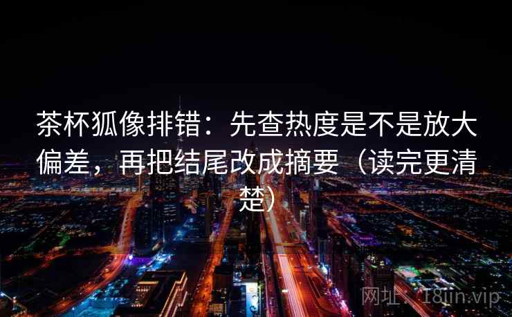 茶杯狐像排错:先查热度是不是放大偏差,再把结尾改成摘要(读完更清楚)