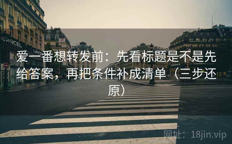 爱一番想转发前:先看标题是不是先给答案,再把条件补成清单(三步还原) 第2张 爱一番想转发前:先看标题是不是先给答案,再把条件补成清单(三步还原) 第2张
