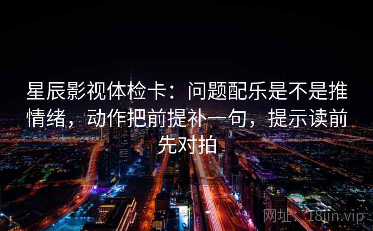 星辰影视体检卡:问题配乐是不是推情绪,动作把前提补一句,提示读前先对拍