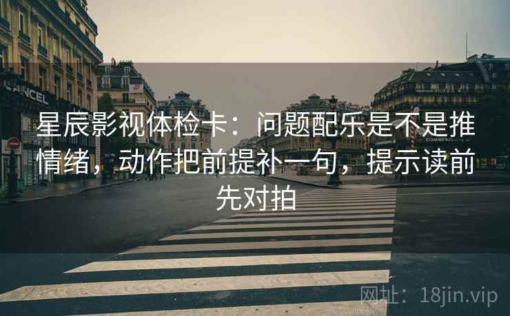 星辰影视体检卡:问题配乐是不是推情绪,动作把前提补一句,提示读前先对拍