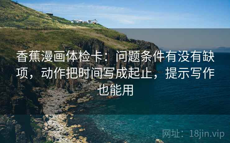 香蕉漫画体检卡：问题条件有没有缺项，动作把时间写成起止，提示写作也能用