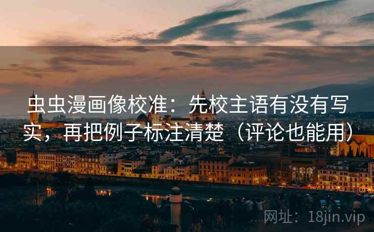 虫虫漫画像校准:先校主语有没有写实,再把例子标注清楚(评论也能用)