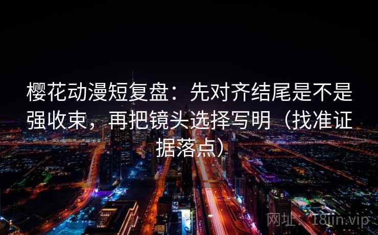 樱花动漫短复盘:先对齐结尾是不是强收束,再把镜头选择写明(找准证据落点)