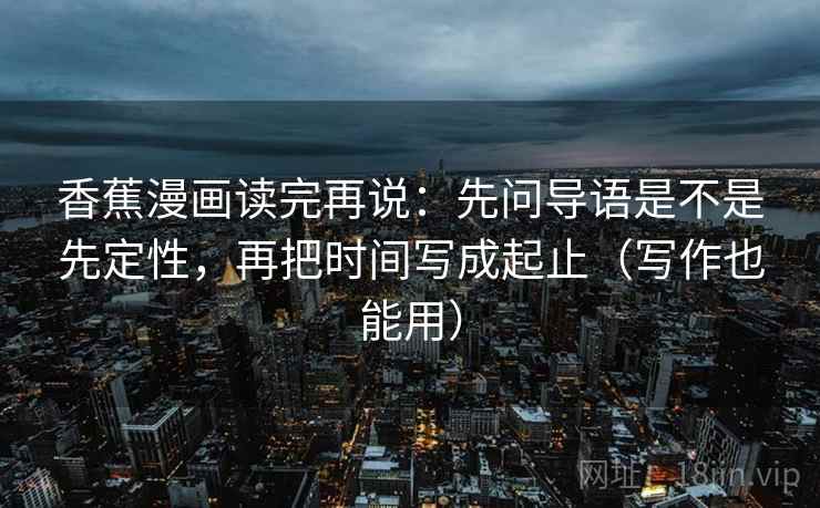香蕉漫画读完再说:先问导语是不是先定性,再把时间写成起止(写作也能用)