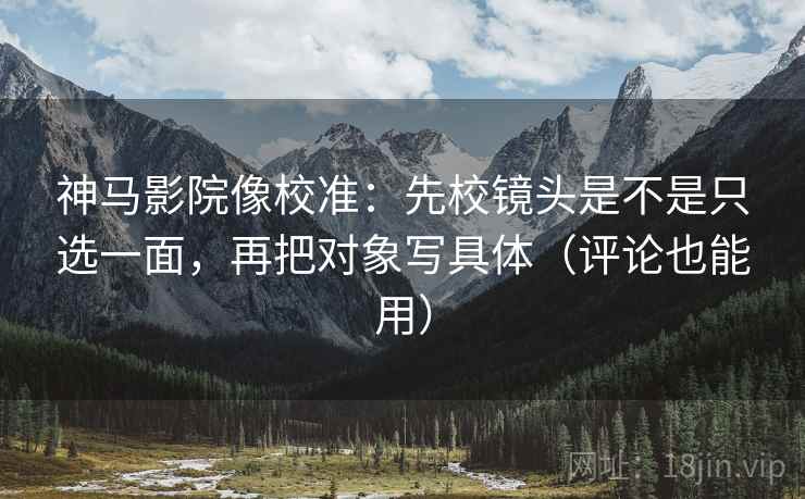 神马影院像校准：先校镜头是不是只选一面，再把对象写具体（评论也能用）