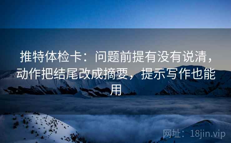 推特体检卡：问题前提有没有说清，动作把结尾改成摘要，提示写作也能用
