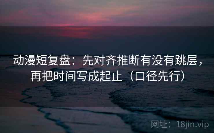 动漫短复盘:先对齐推断有没有跳层,再把时间写成起止(口径先行) 第2张 动漫短复盘:先对齐推断有没有跳层,再把时间写成起止(口径先行) 第2张