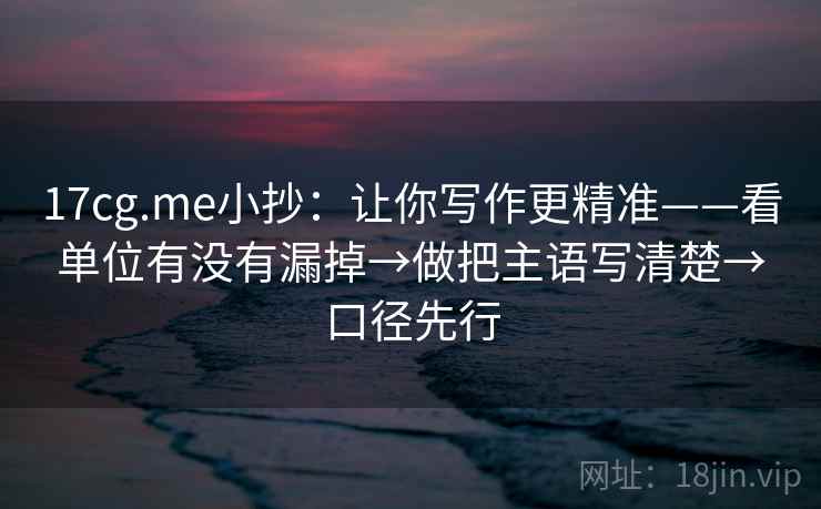 17cg.me小抄：让你写作更精准——看单位有没有漏掉→做把主语写清楚→口径先行